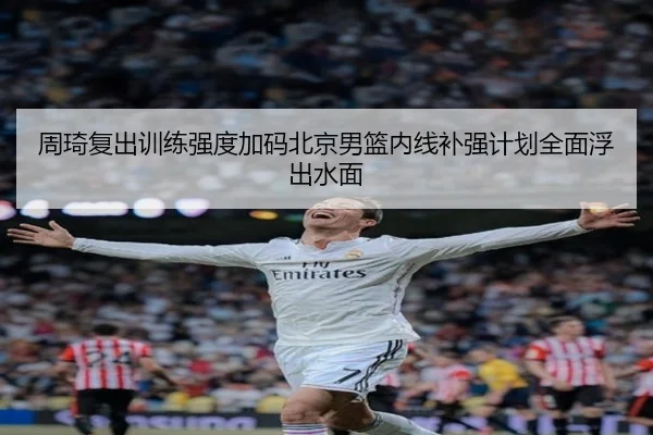 周琦复出训练强度加码北京男篮内线补强计划全面浮出水面